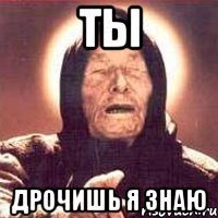 ТЫ дрочишь я знаю