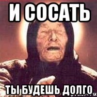 и сосать ты будешь долго