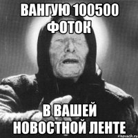 Вангую 100500 фоток В вашей новостной ленте