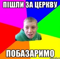 ПІШЛИ ЗА ЦЕРКВУ ПОБАЗАРИМО
