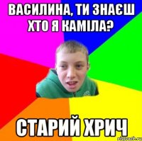 василина, ти знаєш хто я каміла? старий хрич