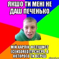 якшо ти мені не даш печенько мій карлік фєтішист (censored)трєнєра, в которого ти вєріш