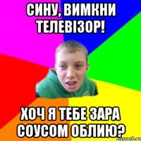 сину, вимкни телевізор! хоч я тебе зара соусом облию?