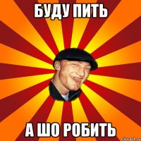Буду пить А шо робить