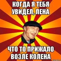 Когда я тебя увидел, Лена Что то прижало возле колена