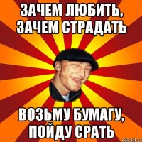 Зачем любить, зачем страдать возьму бумагу, пойду срать