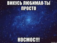 Викусь любимая ты просто КОСМОС!!!