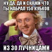 ну да, да и скажи что ты набрал 150 кубков из 30 лучницами