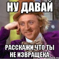 Ну давай расскажи,что ты не извращека