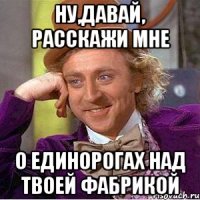 Ну,давай, расскажи мне о единорогах над твоей фабрикой