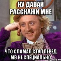 Ну давай расскажи мне что сломал стул перед МВ не специально