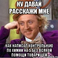 ну давай расскажи мне как написал контрольную по химии на 5 без всякой помощи товарищей