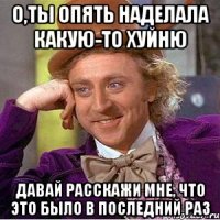 О,ты опять наделала какую-то хуйню Давай расскажи мне, что это было в последний раз