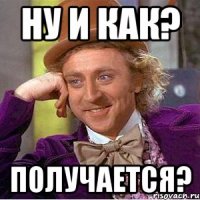 ну и как? получается?