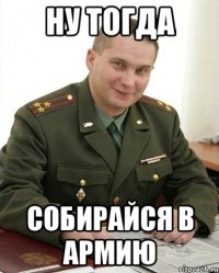 ну тогда собирайся в армию