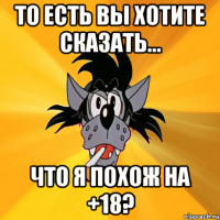 То есть вы хотите сказать... Что я похож на +18?