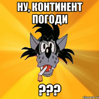 НУ, КОНТИНЕНТ ПОГОДИ ???