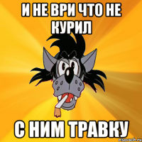 И не ври что не курил С ним травку