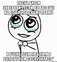 Поска Ахтем Энверович,если до вас еще не дошло,то скажу прямо я очень тебя люблю,и я больше чем соскучилась*