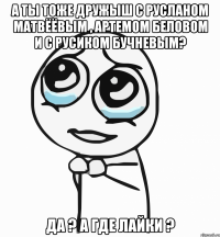 а ты тоже дружыш С Русланом Матвёёвым , Артемом Беловом и с Русиком БУчневым? да ? а где лайки ?