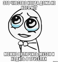 Это чувство когда дома не кого нет Можно включить музон и ходить в труселях