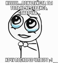 Нууууу.....пожалуйста, ты только не сердись, Славочка.... Хочу поскорее четверг ;-)