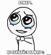 Алмат !.. Не обижайся на мну С: