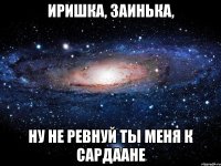 Иришка, заинька, ну не ревнуй ты меня к Сардаане