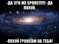 -Да это же SPORE!!!!!! -Да похуй. -Похуй гроксам на тебя!