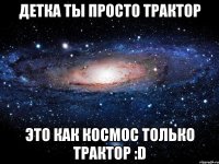 Детка ты просто трактор Это как космос только трактор :D