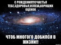 С рождения!!!Счастья тебе,здоровья,успеха,хороших оценок чтоб многого добился в жизни!!