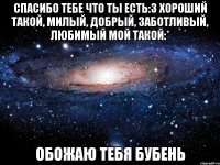 спасибо тебе что ты есть:3 хороший такой, милый, добрый, заботливый, любимый мой такой:* обожаю тебя бубень