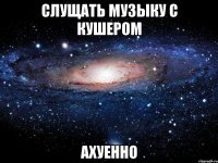 Слущать музыку с Кушером Ахуенно