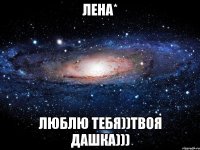 Лена* Люблю тебя))твоя Дашка)))