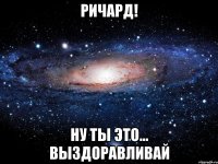 Ричард! Ну ты это... выздоравливай