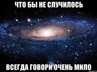 Что бы не случилось Всегда говори очень мило