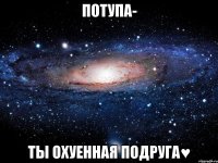 Потупа- ты охуенная подруга♥