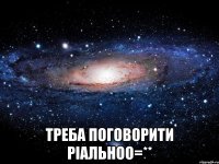  Треба поговорити ріальноо=**