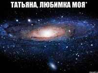 Татьяна, любимка моя* 