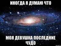 иногда я думаю что моя девушка последние чудо