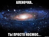 Аленочка.. Ты просто космос.. .