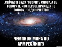 ..Сейчас я буду говорить слова, а вы говорите, что первое приходит в голову.. 1)Одиночество Чемпион мира по армреслингу