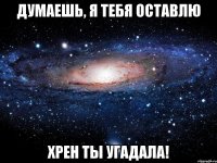 Думаешь, я тебя оставлю Хрен ты угадала!