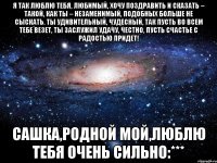 Я так люблю тебя, любимый, Хочу поздравить и сказать – Такой, как ты – незаменимый, Подобных больше не сыскать. Ты удивительный, чудесный, Так пусть во всем тебе везет, Ты заслужил удачу, честно, Пусть счастье с радостью придет! Сашка,Родной мой,Люблю тебя очень сильно:***