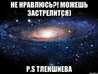 не нравлюсь?! можешь застрелится) P.S Тленшиева