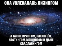 Она увлекалась лизингом А также ирингом, катингом, настингом, машингом и даже сардаанингом