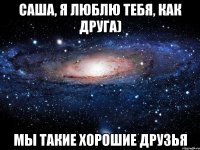 Саша, я люблю тебя, как друга) Мы такие хорошие друзья