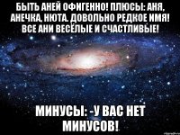 Быть Аней офигенно! Плюсы: Аня, Анечка, Нюта. Довольно редкое имя! Все Ани весёлые и счастливые! Минусы: -У вас нет минусов!