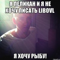 Я Пеликан и я не хочу писать libovl Я хочу рыбу!