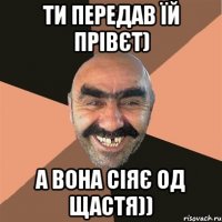 ти передав їй прівєт) а вона сіяє од щастя))
